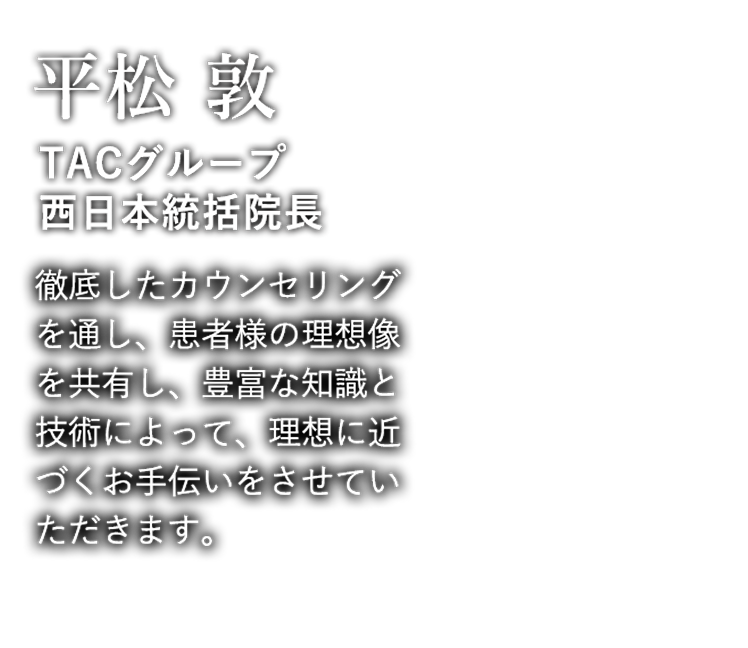  平松 敦 TACグループ西日本統括院長 徹底したカウンセリングを通し、患者様の理想像を共有し、豊富な知識と技術によって、理想に近づくお手伝いをさせていただきます。