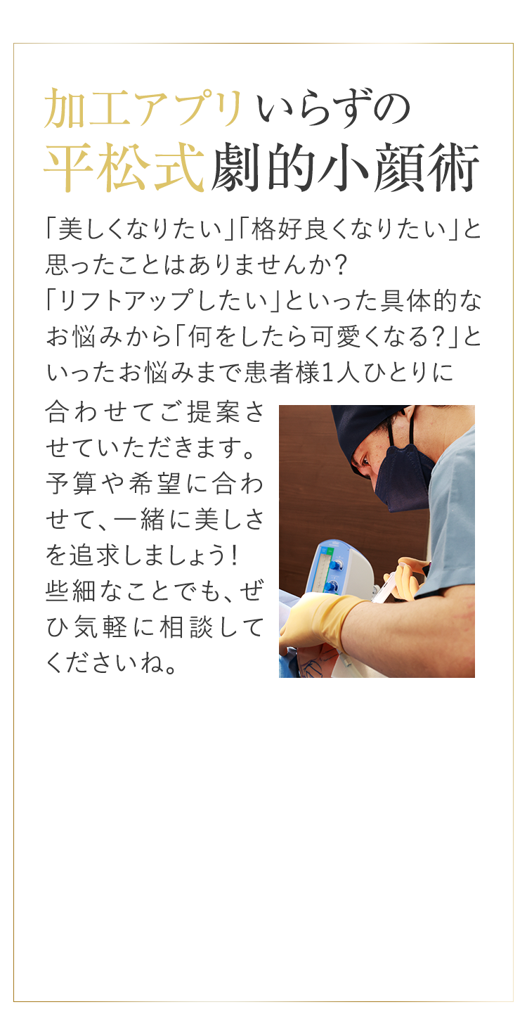加工アプリいらずの平松式劇的小顔術輪郭症例数2,000件以上「美しくなりたい」「格好良くなりたい」と思ったことはありませんか?「リフトアップしたい」といった具体的なお悩みから「何をしたら可愛くなる?」といったお悩みまで患者様1人ひとりに合わせてご提案させていただきます。予算や希望に合わせて、一緒に美しさを追求しましょう!些細なことでも、ぜひ気軽に相談してくださいね。