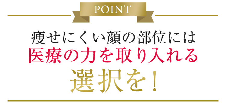 POINT 痩せにくい顔の部位には医療の力を取り入れる選択を！