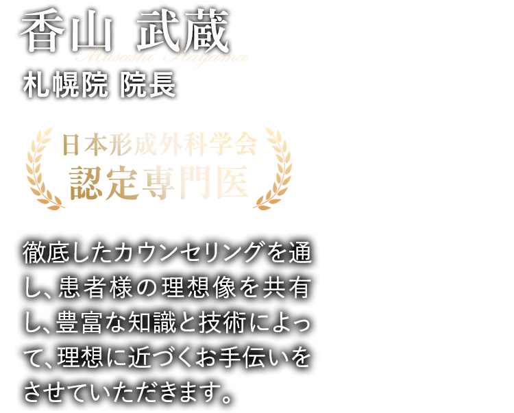  香山 武蔵 札幌院 院長 日本形成外科学会 認定専門医 徹底したカウンセリングを通し、患者様の理想像を共有し、豊富な知識と技術によって、理想に近づくお手伝いをさせていただきます。