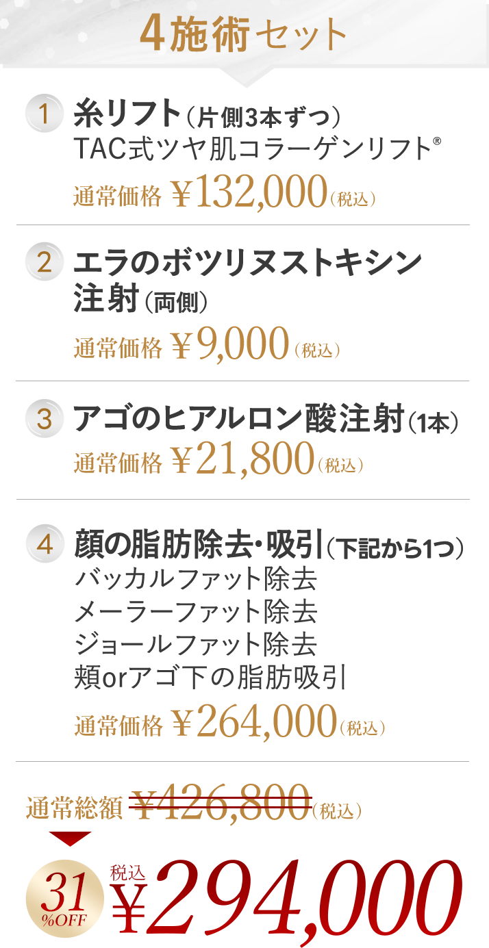 4施術セット 1. 糸リフト (片側3本ずつ) TAC式ツヤ肌コラーゲンリフト® | 2. エラのボツリヌストキシン | 3. アゴのヒアルロン酸注射 (1本) | 4. 顔の脂肪除去 ・吸引 (下記から1つ) バッカルファット除去 / メーラーファット除去 / ジョールファット除去 / 頬orアゴ下の脂肪吸引