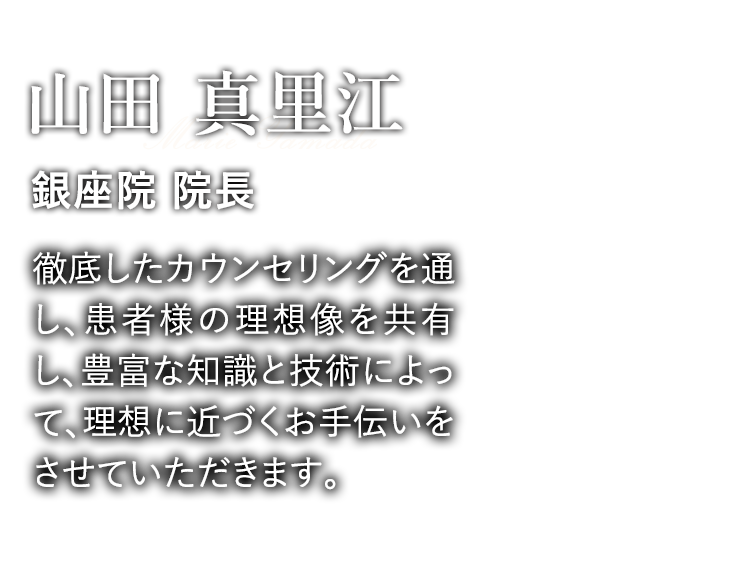 山田 真里江 銀座院 院長「徹底したカウンセリングを通し、患者様の理想像を共有し、豊富な知識と技術によって、理想に近づくお手伝いをさせていただきます。」