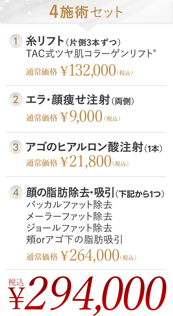 4施術セット 1. 糸リフト (片側3本ずつ) TAC式ツヤ肌コラーゲンリフト® | 2. エラのボツリヌストキシン | 3. アゴのヒアルロン酸注射 (1本) | 4. 顔の脂肪除去 ・吸引 (下記から1つ) バッカルファット除去 / メーラーファット除去 / ジョールファット除去 / 頬orアゴ下の脂肪吸引