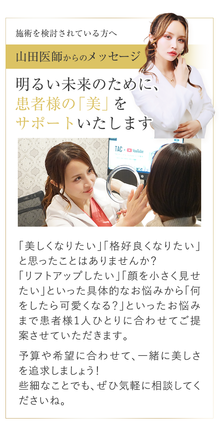 数々の著名人から選ばれる美容外科医 執刀数 ※11,000件突破 「美しくなりたい」「格好良くなりたい」と思ったことはありませんか?「リフトアップしたい」といった具体的なお悩みから「何をしたら可愛くなる?」といったお悩みまで患者様1人ひとりに合わせてご提案させていただきます。予算や希望に合わせて、一緒に美しさを追求しましょう!些細なことでも、ぜひ気軽に相談してくださいね。