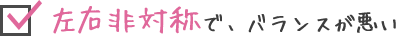 左右非対称で、バランスが悪い