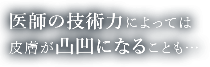 医師の技術力によっては皮膚が凸凹になることも・・・